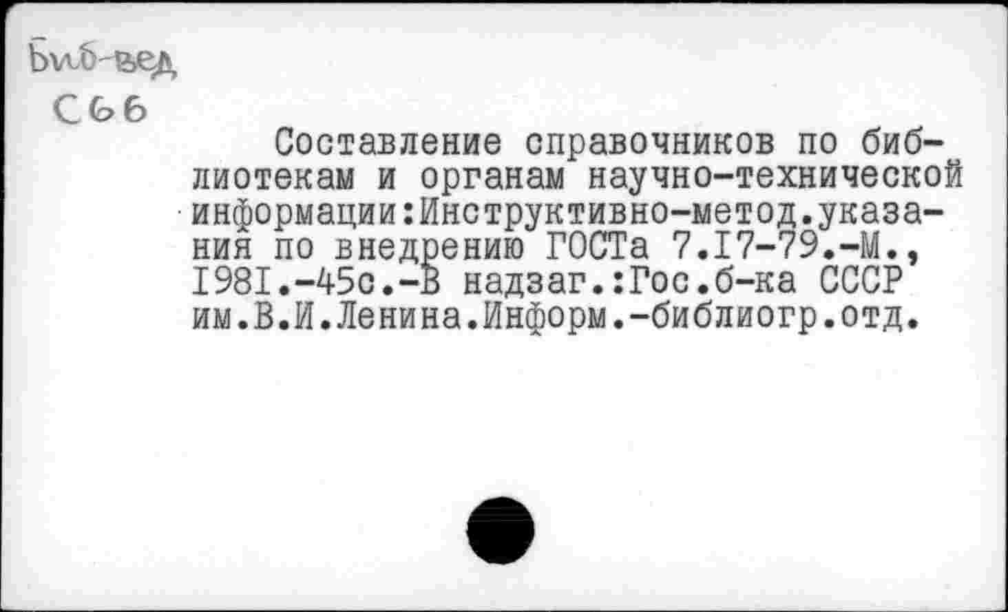 ﻿Ь^Ь&ед
С06
Составление справочников по библиотекам и органам научно-технической информации:Инструктивно-метод.указания по внедрению ГОСТа 7.17-79.-М., 1981.-450.-В надзаг.:Гос.б-ка СССР им.В.И.Ленина.Информ.-библиогр.отд.